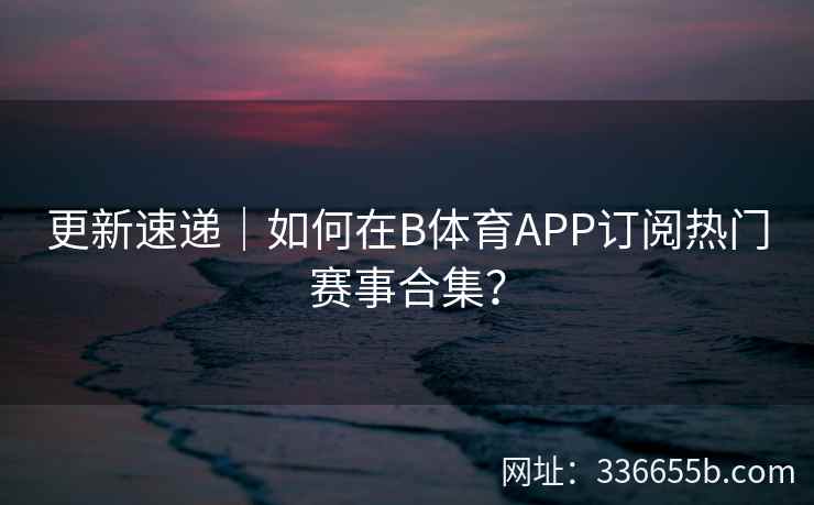更新速递|如何在B体育APP订阅热门赛事合集?