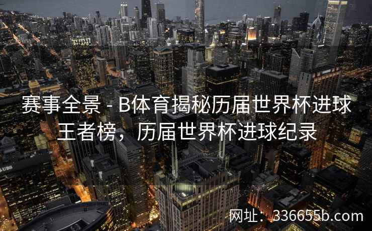 赛事全景 - B体育揭秘历届世界杯进球王者榜,历届世界杯进球纪录