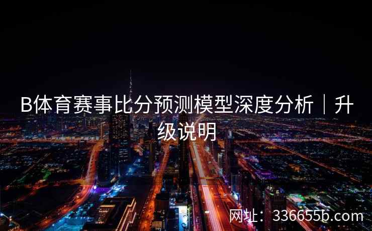 B体育赛事比分预测模型深度分析|升级说明