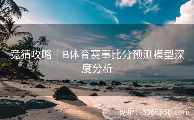 竞猜攻略|B体育赛事比分预测模型深度分析