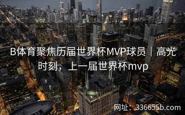 B体育聚焦历届世界杯MVP球员|高光时刻,上一届世界杯mvp