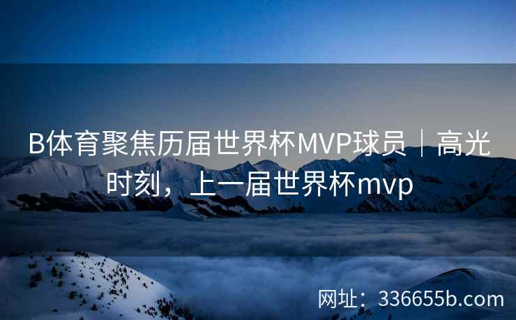 B体育聚焦历届世界杯MVP球员|高光时刻,上一届世界杯mvp