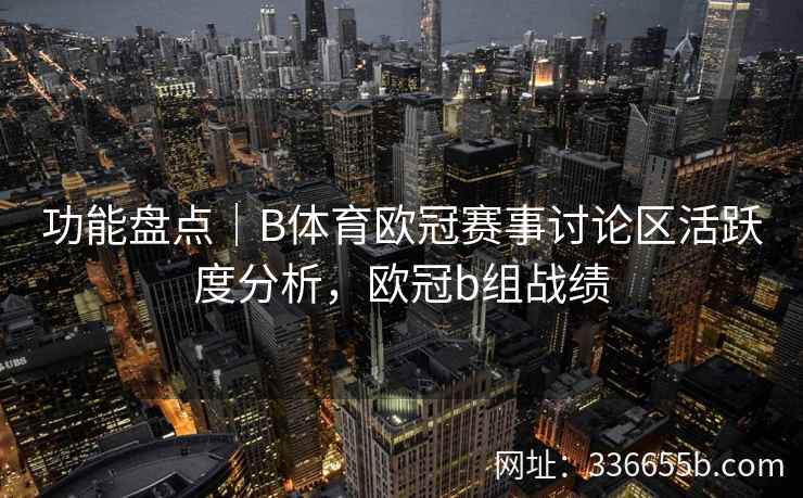 功能盘点|B体育欧冠赛事讨论区活跃度分析,欧冠b组战绩