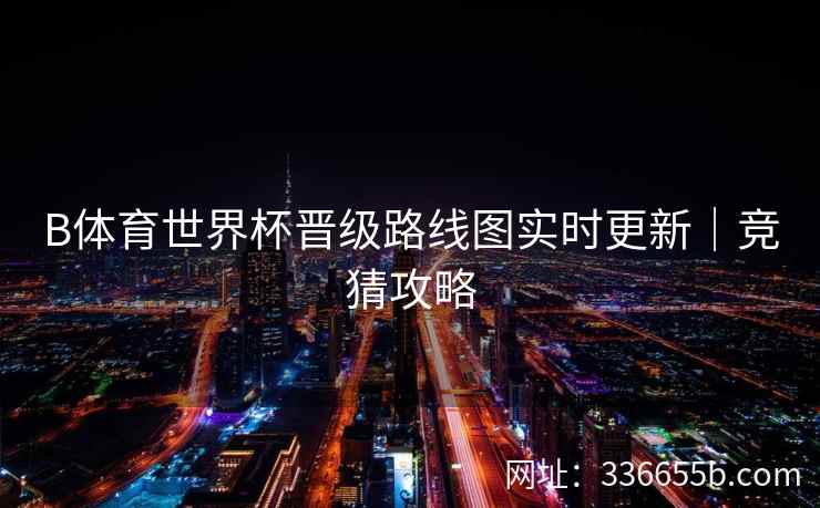 B体育世界杯晋级路线图实时更新|竞猜攻略