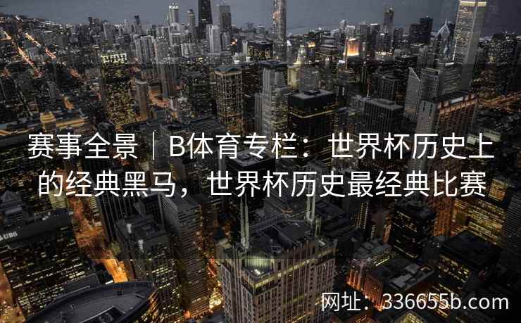 赛事全景|B体育专栏:世界杯历史上的经典黑马,世界杯历史最经典比赛