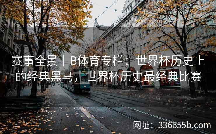 赛事全景|B体育专栏:世界杯历史上的经典黑马,世界杯历史最经典比赛