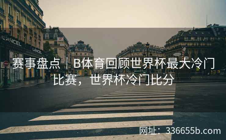 赛事盘点|B体育回顾世界杯最大冷门比赛,世界杯冷门比分